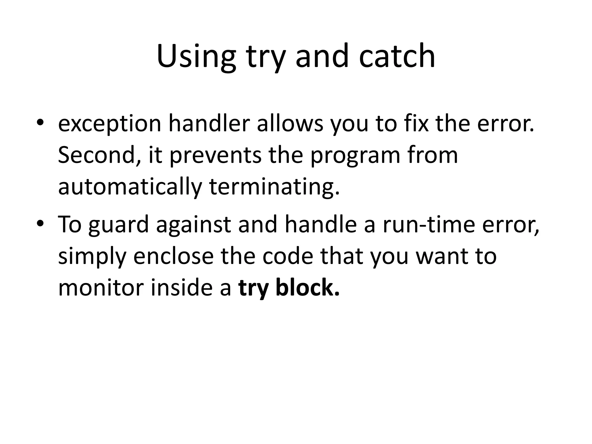 Using try and catch
• exception handler allows you to fix the error.
Second, it prevents the program from
automatically terminating.
• To guard against and handle a run-time error,
simply enclose the code that you want to
monitor inside a try block.
 