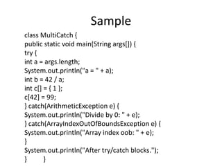 Sample
class MultiCatch {
public static void main(String args[]) {
try {
int a = args.length;
System.out.println("a = " + a);
int b = 42 / a;
int c[] = { 1 };
c[42] = 99;
} catch(ArithmeticException e) {
System.out.println("Divide by 0: " + e);
} catch(ArrayIndexOutOfBoundsException e) {
System.out.println("Array index oob: " + e);
}
System.out.println("After try/catch blocks.");
} }
 