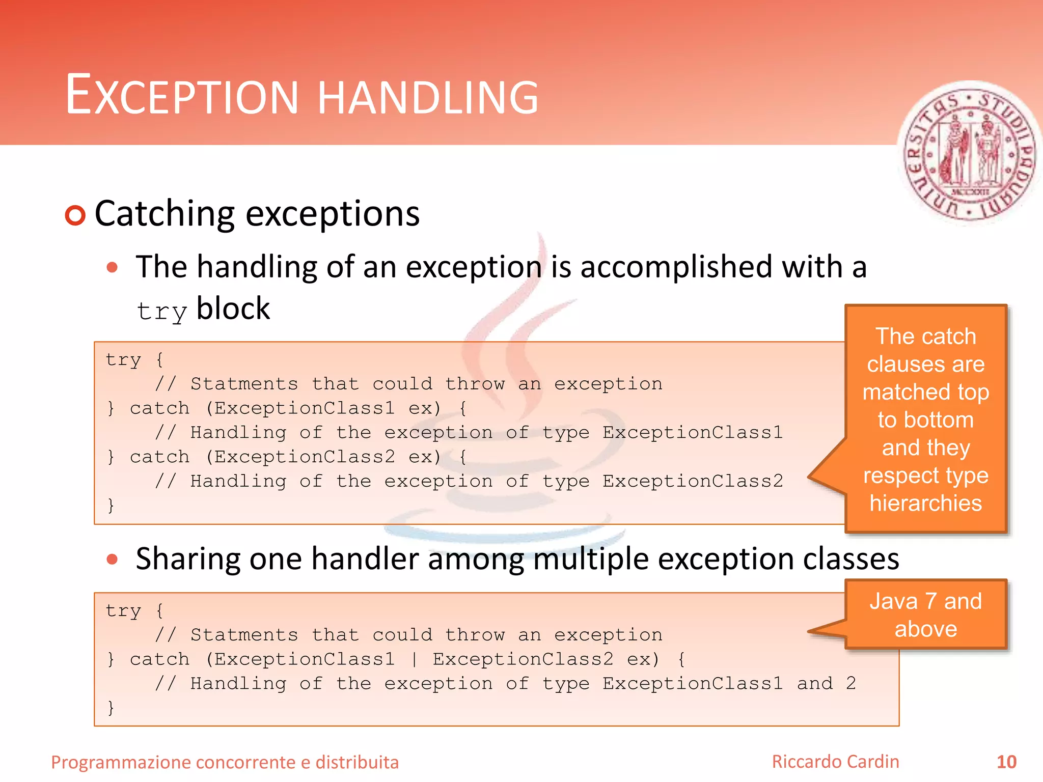 Programmazione concorrente e distribuita
EXCEPTION HANDLING
 Catching exceptions
 The handling of an exception is accomplished with a
try block
 Sharing one handler among multiple exception classes
10Riccardo Cardin
try {
// Statments that could throw an exception
} catch (ExceptionClass1 ex) {
// Handling of the exception of type ExceptionClass1
} catch (ExceptionClass2 ex) {
// Handling of the exception of type ExceptionClass2
}
The catch
clauses are
matched top
to bottom
and they
respect type
hierarchies
try {
// Statments that could throw an exception
} catch (ExceptionClass1 | ExceptionClass2 ex) {
// Handling of the exception of type ExceptionClass1 and 2
}
Java 7 and
above
 