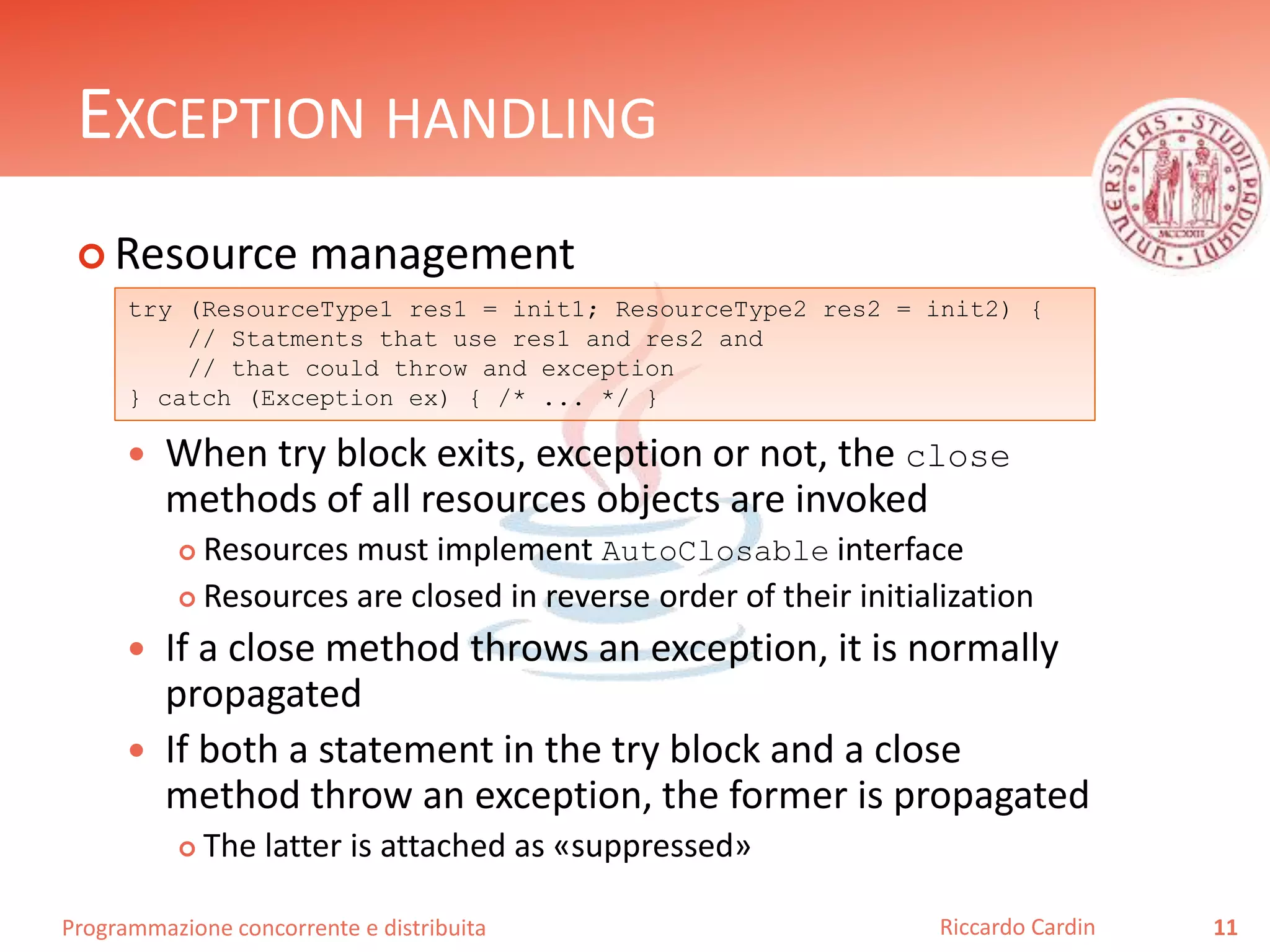 Programmazione concorrente e distribuita
EXCEPTION HANDLING
 Resource management
 When try block exits, exception or not, the close
methods of all resources objects are invoked
 Resources must implement AutoClosable interface
 Resources are closed in reverse order of their initialization
 If a close method throws an exception, it is normally
propagated
 If both a statement in the try block and a close
method throw an exception, the former is propagated
 The latter is attached as «suppressed»
11Riccardo Cardin
try (ResourceType1 res1 = init1; ResourceType2 res2 = init2) {
// Statments that use res1 and res2 and
// that could throw and exception
} catch (Exception ex) { /* ... */ }
 