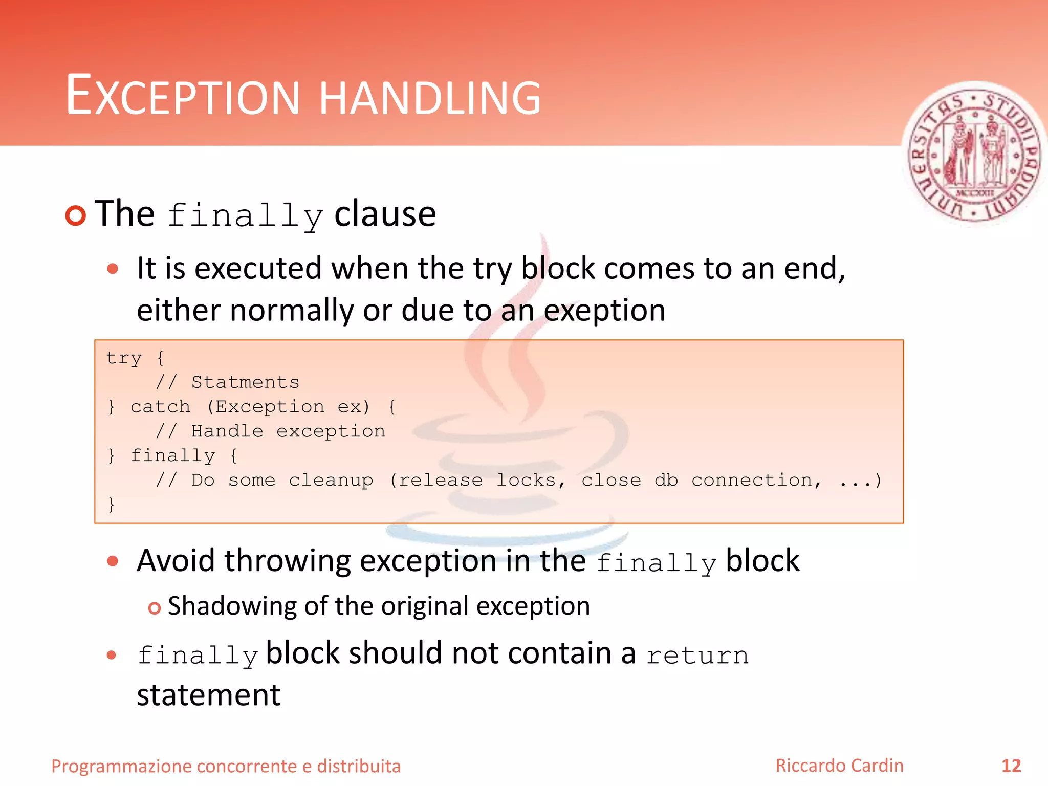 Programmazione concorrente e distribuita
EXCEPTION HANDLING
 The finally clause
 It is executed when the try block comes to an end,
either normally or due to an exeption
 Avoid throwing exception in the finally block
 Shadowing of the original exception
 finally block should not contain a return
statement
12Riccardo Cardin
try {
// Statments
} catch (Exception ex) {
// Handle exception
} finally {
// Do some cleanup (release locks, close db connection, ...)
}
 