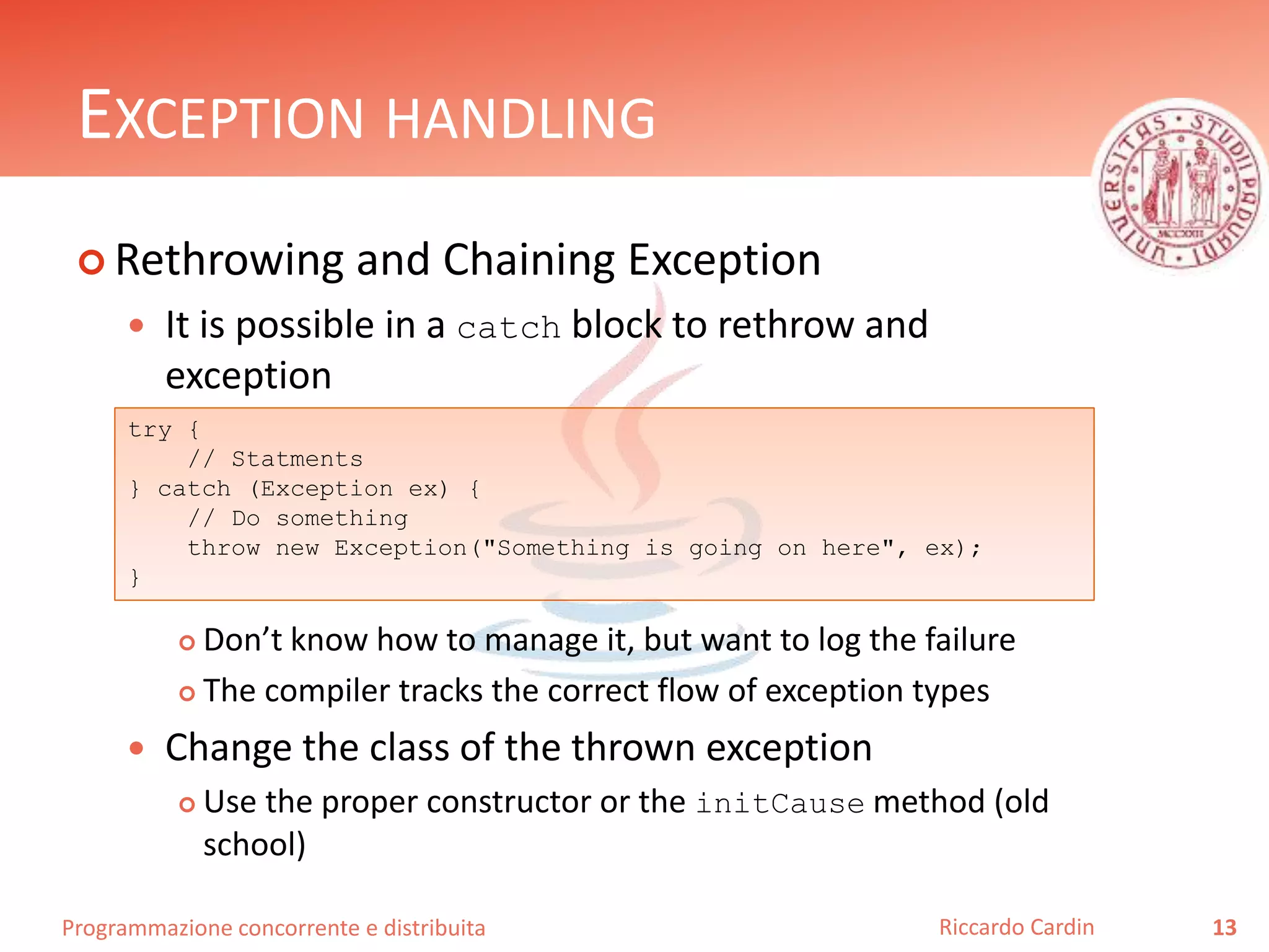 Programmazione concorrente e distribuita
EXCEPTION HANDLING
 Rethrowing and Chaining Exception
 It is possible in a catch block to rethrow and
exception
 Don’t know how to manage it, but want to log the failure
 The compiler tracks the correct flow of exception types
 Change the class of the thrown exception
 Use the proper constructor or the initCause method (old
school)
13Riccardo Cardin
try {
// Statments
} catch (Exception ex) {
// Do something
throw new Exception("Something is going on here", ex);
}
 
