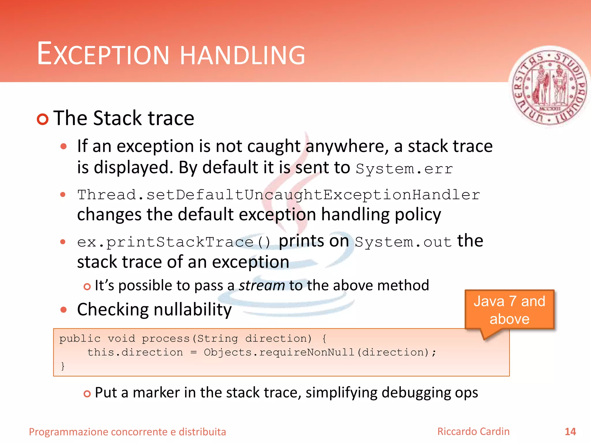 Programmazione concorrente e distribuita
EXCEPTION HANDLING
 The Stack trace
 If an exception is not caught anywhere, a stack trace
is displayed. By default it is sent to System.err
 Thread.setDefaultUncaughtExceptionHandler
changes the default exception handling policy
 ex.printStackTrace() prints on System.out the
stack trace of an exception
 It’s possible to pass a stream to the above method
 Checking nullability
 Put a marker in the stack trace, simplifying debugging ops
14Riccardo Cardin
public void process(String direction) {
this.direction = Objects.requireNonNull(direction);
}
Java 7 and
above
 