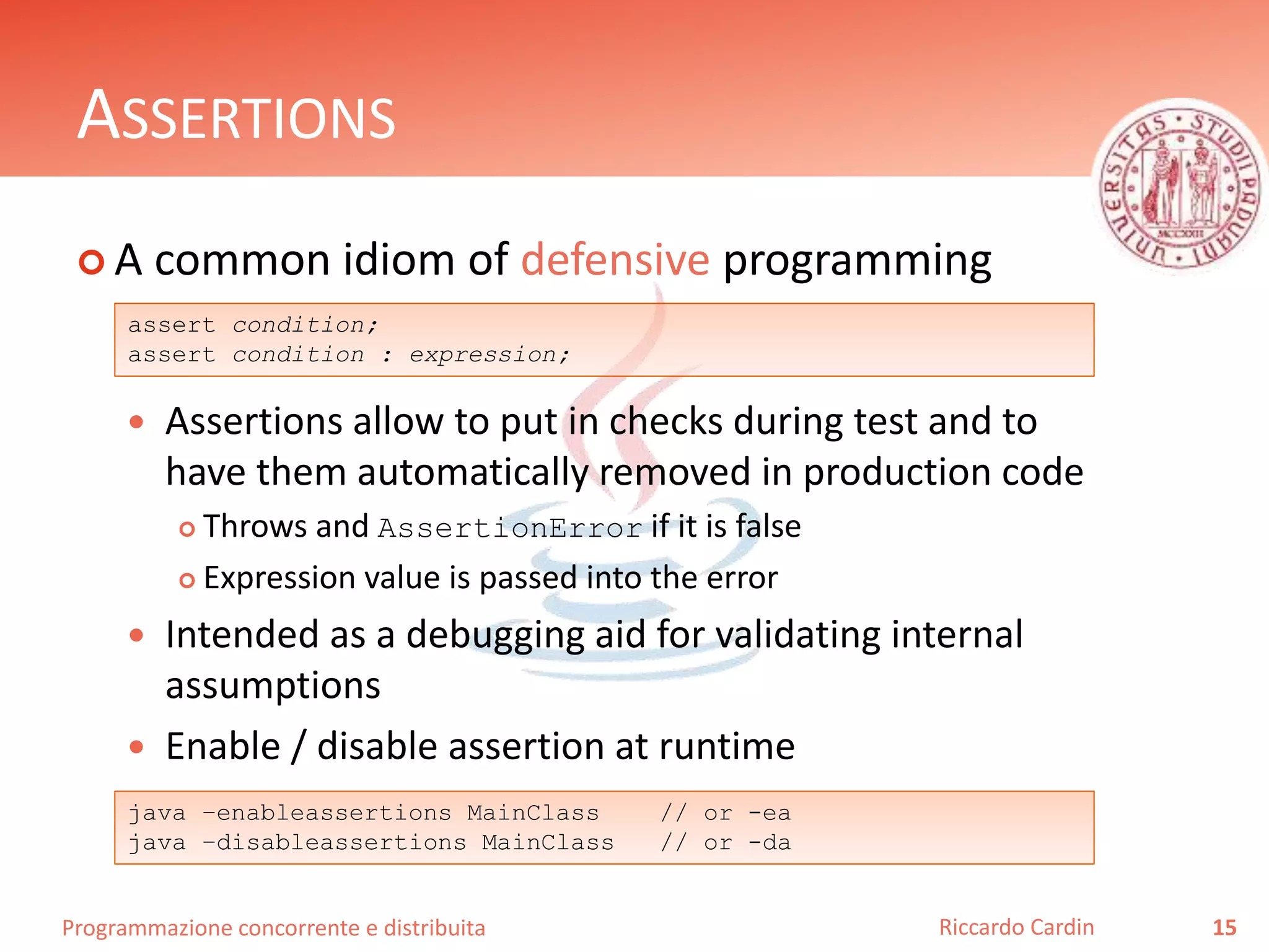 Programmazione concorrente e distribuita
ASSERTIONS
 A common idiom of defensive programming
 Assertions allow to put in checks during test and to
have them automatically removed in production code
 Throws and AssertionError if it is false
 Expression value is passed into the error
 Intended as a debugging aid for validating internal
assumptions
 Enable / disable assertion at runtime
15Riccardo Cardin
assert condition;
assert condition : expression;
java –enableassertions MainClass // or -ea
java –disableassertions MainClass // or -da
 