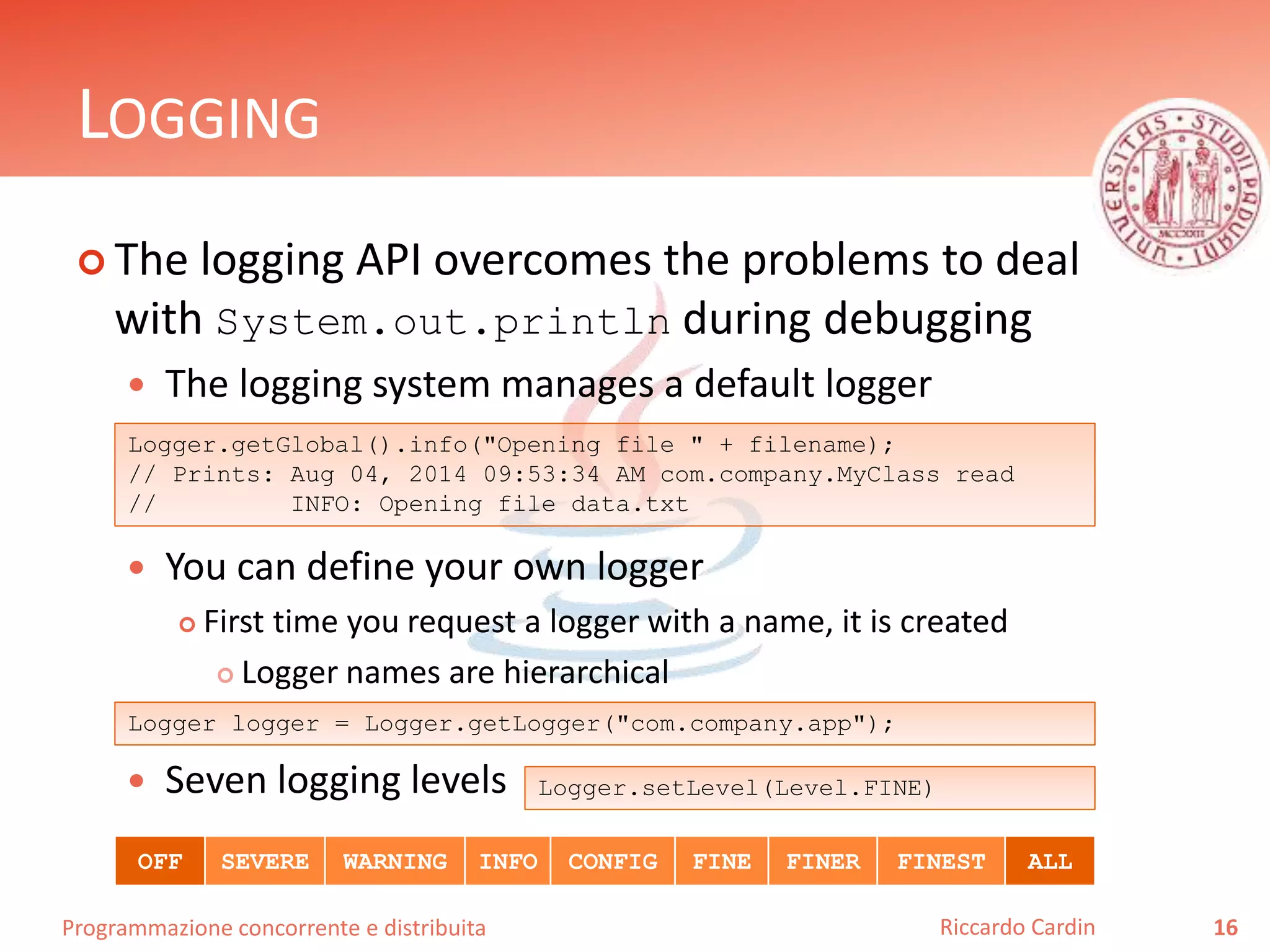 Programmazione concorrente e distribuita
LOGGING
 The logging API overcomes the problems to deal
with System.out.println during debugging
 The logging system manages a default logger
 You can define your own logger
 First time you request a logger with a name, it is created
 Logger names are hierarchical
 Seven logging levels
16Riccardo Cardin
Logger.getGlobal().info("Opening file " + filename);
// Prints: Aug 04, 2014 09:53:34 AM com.company.MyClass read
// INFO: Opening file data.txt
Logger logger = Logger.getLogger("com.company.app");
OFF SEVERE WARNING INFO CONFIG FINE FINER FINEST ALL
Logger.setLevel(Level.FINE)
 