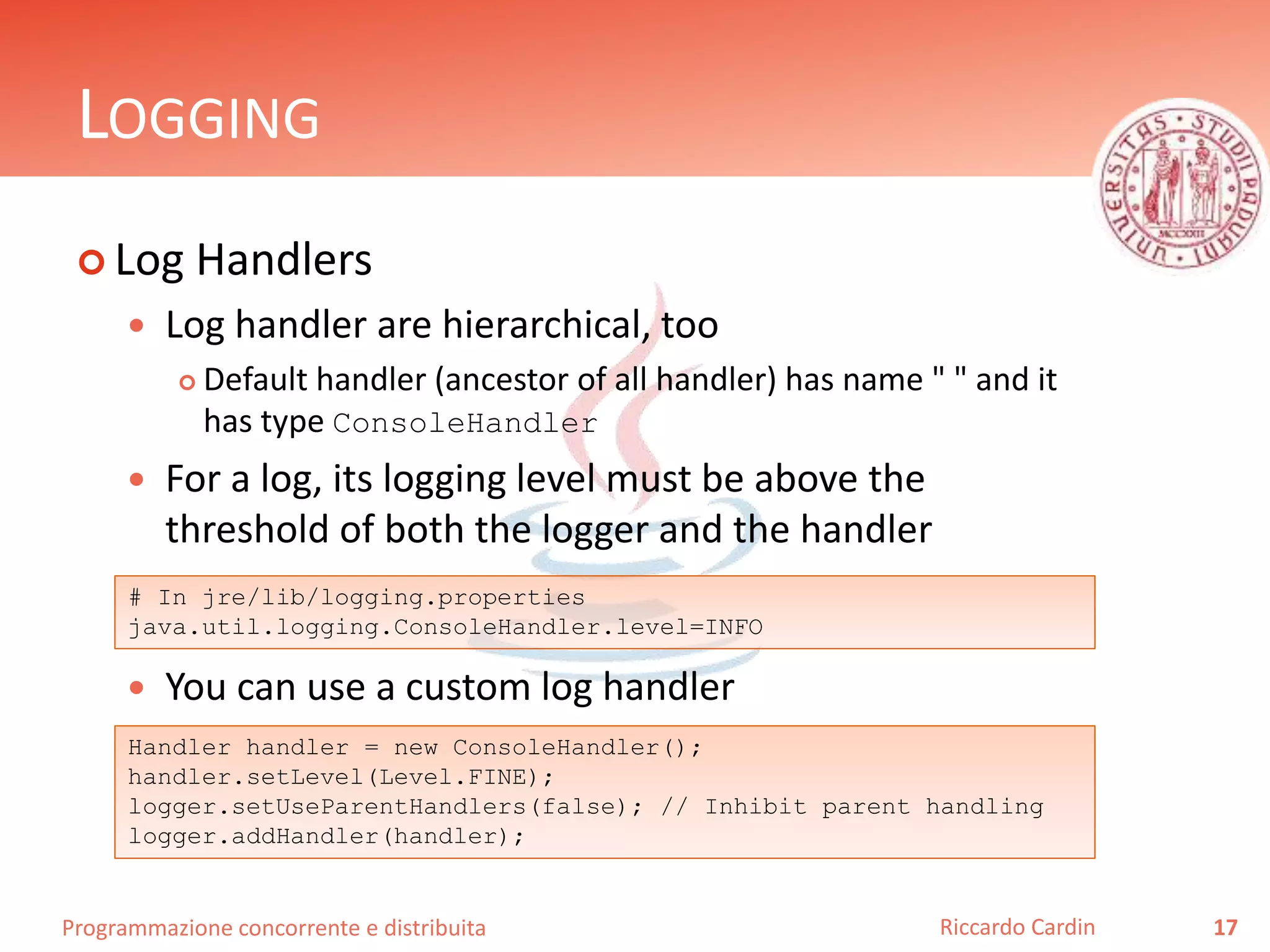 Programmazione concorrente e distribuita
LOGGING
 Log Handlers
 Log handler are hierarchical, too
 Default handler (ancestor of all handler) has name " " and it
has type ConsoleHandler
 For a log, its logging level must be above the
threshold of both the logger and the handler
 You can use a custom log handler
17Riccardo Cardin
# In jre/lib/logging.properties
java.util.logging.ConsoleHandler.level=INFO
Handler handler = new ConsoleHandler();
handler.setLevel(Level.FINE);
logger.setUseParentHandlers(false); // Inhibit parent handling
logger.addHandler(handler);
 