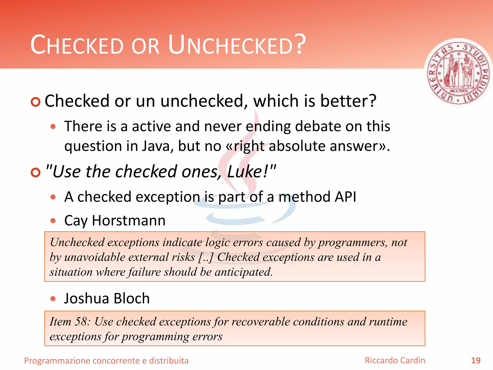 Programmazione concorrente e distribuita
CHECKED OR UNCHECKED?
 Checked or un unchecked, which is better?
 There is a active and never ending debate on this
question in Java, but no «right absolute answer».
 "Use the checked ones, Luke!"
 A checked exception is part of a method API
 Cay Horstmann
 Joshua Bloch
19Riccardo Cardin
Unchecked exceptions indicate logic errors caused by programmers, not
by unavoidable external risks [..] Checked exceptions are used in a
situation where failure should be anticipated.
Item 58: Use checked exceptions for recoverable conditions and runtime
exceptions for programming errors
 