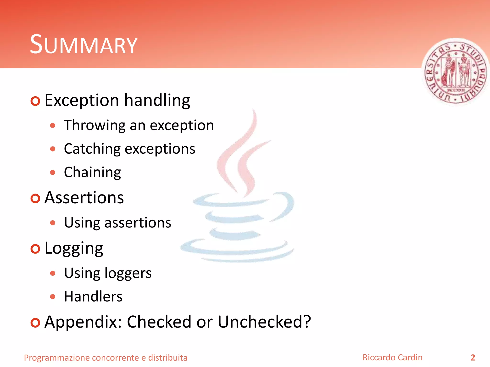 Programmazione concorrente e distribuita
SUMMARY
 Exception handling
 Throwing an exception
 Catching exceptions
 Chaining
 Assertions
 Using assertions
 Logging
 Using loggers
 Handlers
 Appendix: Checked or Unchecked?
2Riccardo Cardin
 