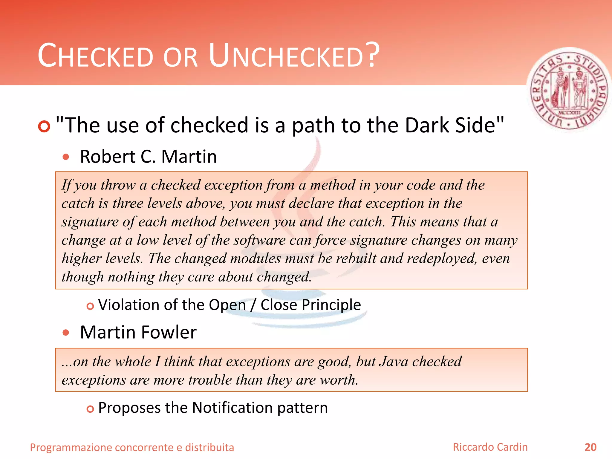 Programmazione concorrente e distribuita
CHECKED OR UNCHECKED?
 "The use of checked is a path to the Dark Side"
 Robert C. Martin
 Violation of the Open / Close Principle
 Martin Fowler
 Proposes the Notification pattern
20Riccardo Cardin
If you throw a checked exception from a method in your code and the
catch is three levels above, you must declare that exception in the
signature of each method between you and the catch. This means that a
change at a low level of the software can force signature changes on many
higher levels. The changed modules must be rebuilt and redeployed, even
though nothing they care about changed.
...on the whole I think that exceptions are good, but Java checked
exceptions are more trouble than they are worth.
 