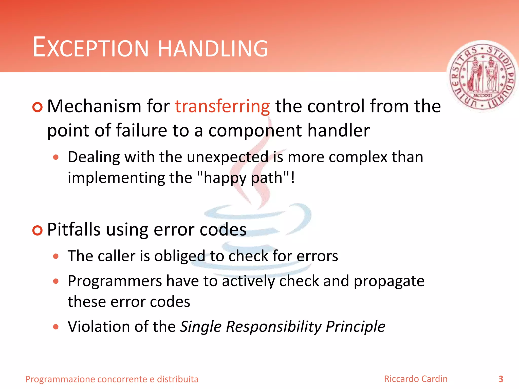Programmazione concorrente e distribuita
EXCEPTION HANDLING
 Mechanism for transferring the control from the
point of failure to a component handler
 Dealing with the unexpected is more complex than
implementing the "happy path"!
 Pitfalls using error codes
 The caller is obliged to check for errors
 Programmers have to actively check and propagate
these error codes
 Violation of the Single Responsibility Principle
3Riccardo Cardin
 