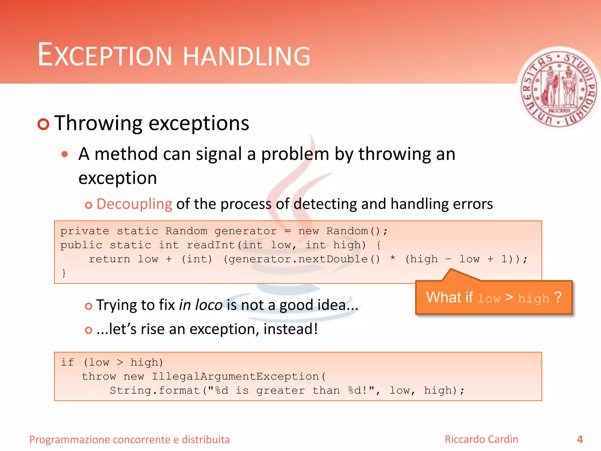 Programmazione concorrente e distribuita
EXCEPTION HANDLING
 Throwing exceptions
 A method can signal a problem by throwing an
exception
 Decoupling of the process of detecting and handling errors
 Trying to fix in loco is not a good idea...
 ...let’s rise an exception, instead!
4Riccardo Cardin
private static Random generator = new Random();
public static int readInt(int low, int high) {
return low + (int) (generator.nextDouble() * (high – low + 1));
}
What if low > high ?
if (low > high)
throw new IllegalArgumentException(
String.format("%d is greater than %d!", low, high);
 