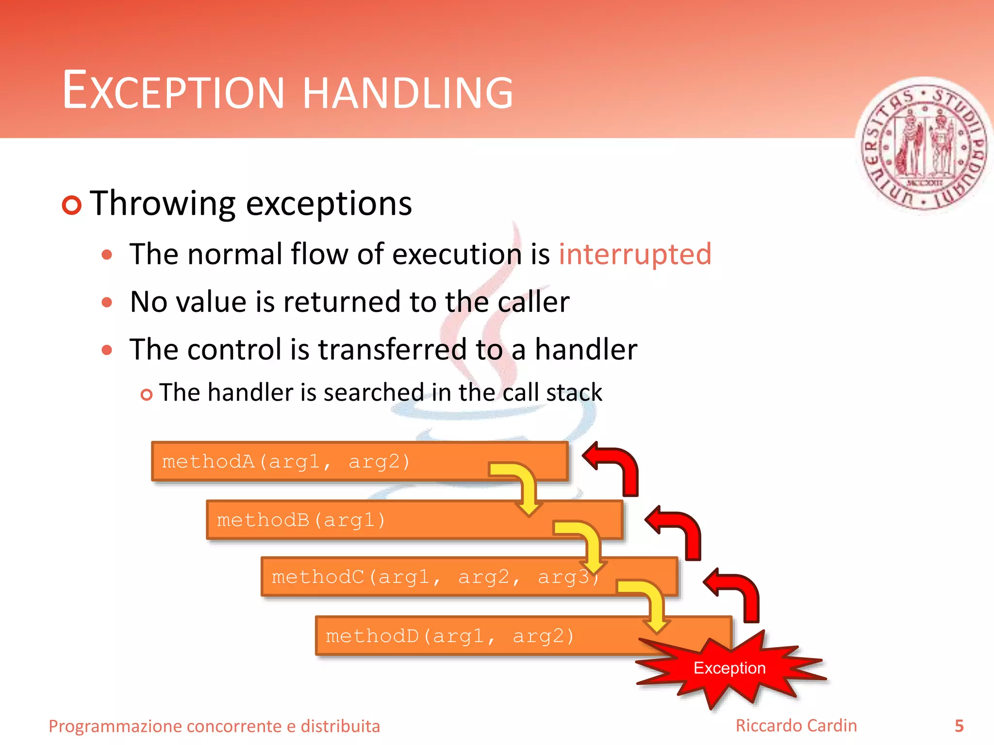 Programmazione concorrente e distribuita
EXCEPTION HANDLING
 Throwing exceptions
 The normal flow of execution is interrupted
 No value is returned to the caller
 The control is transferred to a handler
 The handler is searched in the call stack
5Riccardo Cardin
methodA(arg1, arg2)
methodB(arg1)
methodC(arg1, arg2, arg3)
methodD(arg1, arg2)
Exception
 