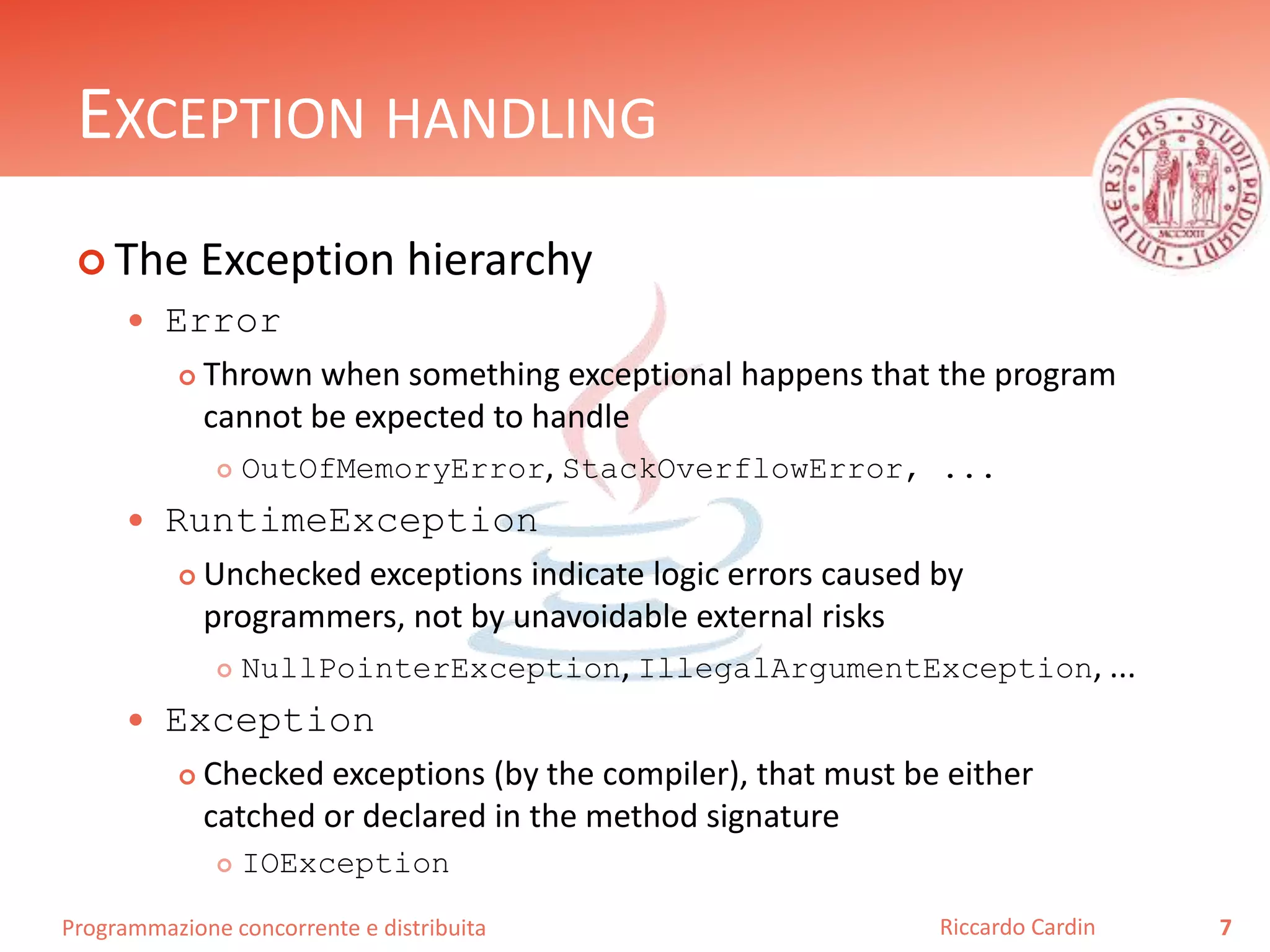 Programmazione concorrente e distribuita
EXCEPTION HANDLING
 The Exception hierarchy
 Error
 Thrown when something exceptional happens that the program
cannot be expected to handle
 OutOfMemoryError, StackOverflowError, ...
 RuntimeException
 Unchecked exceptions indicate logic errors caused by
programmers, not by unavoidable external risks
 NullPointerException, IllegalArgumentException, ...
 Exception
 Checked exceptions (by the compiler), that must be either
catched or declared in the method signature
 IOException
7Riccardo Cardin
 