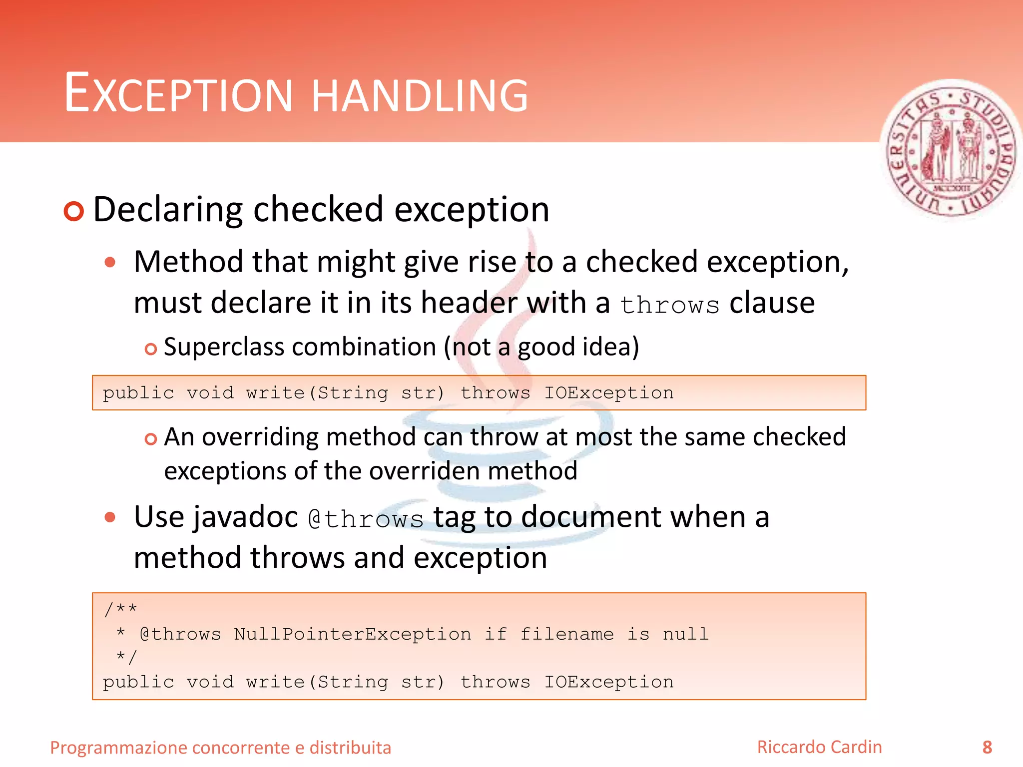 Programmazione concorrente e distribuita
EXCEPTION HANDLING
 Declaring checked exception
 Method that might give rise to a checked exception,
must declare it in its header with a throws clause
 Superclass combination (not a good idea)
 An overriding method can throw at most the same checked
exceptions of the overriden method
 Use javadoc @throws tag to document when a
method throws and exception
8Riccardo Cardin
public void write(String str) throws IOException
/**
* @throws NullPointerException if filename is null
*/
public void write(String str) throws IOException
 