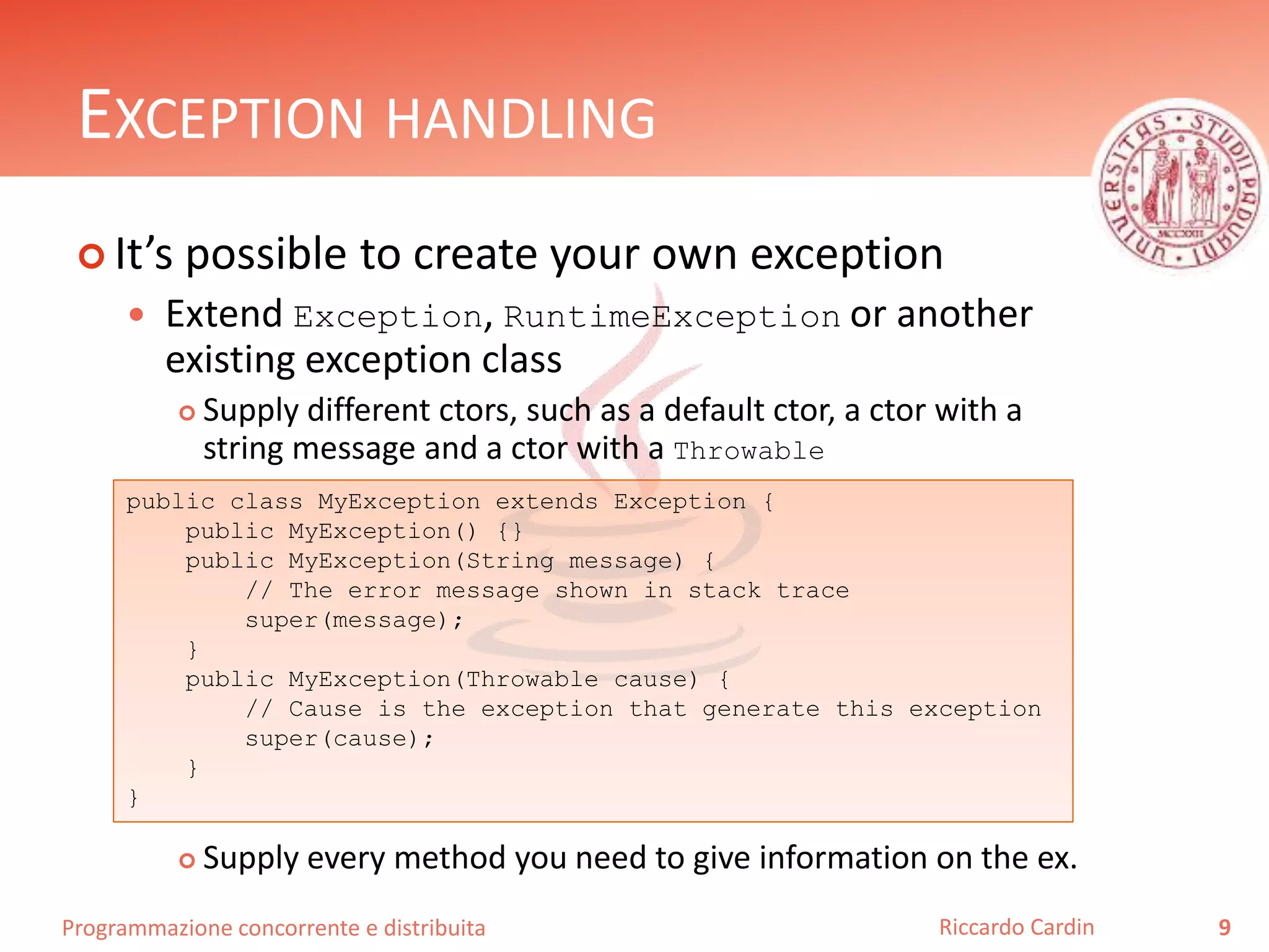 Programmazione concorrente e distribuita
EXCEPTION HANDLING
 It’s possible to create your own exception
 Extend Exception, RuntimeException or another
existing exception class
 Supply different ctors, such as a default ctor, a ctor with a
string message and a ctor with a Throwable
 Supply every method you need to give information on the ex.
9Riccardo Cardin
public class MyException extends Exception {
public MyException() {}
public MyException(String message) {
// The error message shown in stack trace
super(message);
}
public MyException(Throwable cause) {
// Cause is the exception that generate this exception
super(cause);
}
}
 