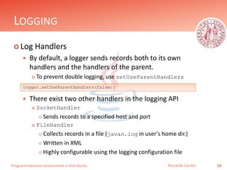 Programmazione concorrente e distribuita
LOGGING
 Log Handlers
 By default, a logger sends records both to its own
handlers and the handlers of the parent.
 To prevent double logging, use setUseParentHandlers
 There exist two other handlers in the logging API
 SocketHandler
 Sends records to a specified host and port
 FileHandler
 Collects records in a file (javan.log in user’s home dir.)
 Written in XML
 Highly configurable using the logging configuration file
18Riccardo Cardin
logger.setUseParentHandlers(false);
 