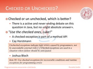 Programmazione concorrente e distribuita
CHECKED OR UNCHECKED?
 Checked or un unchecked, which is better?
 There is a active and never ending debate on this
question in Java, but no «right absolute answer».
 "Use the checked ones, Luke!"
 A checked exception is part of a method API
 Cay Horstmann
 Joshua Bloch
19Riccardo Cardin
Unchecked exceptions indicate logic errors caused by programmers, not
by unavoidable external risks [..] Checked exceptions are used in a
situation where failure should be anticipated.
Item 58: Use checked exceptions for recoverable conditions and runtime
exceptions for programming errors
 