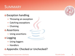 Programmazione concorrente e distribuita
SUMMARY
 Exception handling
 Throwing an exception
 Catching exceptions
 Chaining
 Assertions
 Using assertions
 Logging
 Using loggers
 Handlers
 Appendix: Checked or Unchecked?
2Riccardo Cardin
 