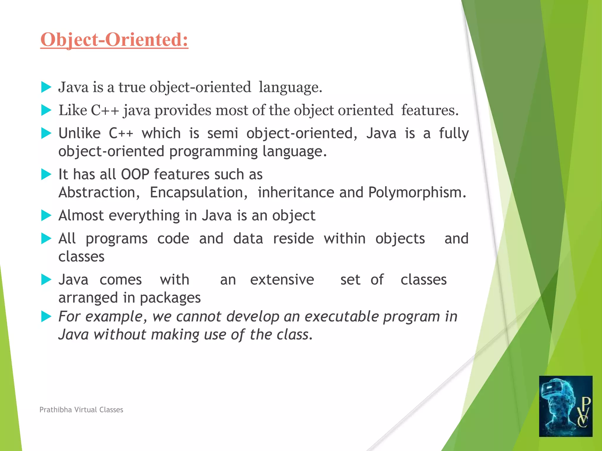 Object-Oriented:
 Java is a true object-oriented language.
 Like C++ java provides most of the object oriented features.
 Unlike C++ which is semi object-oriented, Java is a fully
object-oriented programming language.
 It has all OOP features such as
Abstraction, Encapsulation, inheritance and Polymorphism.
 Almost everything in Java is an object
 All programs code and data reside within objects and
classes
 Java comes with an extensive set of classes
arranged in packages
 For example, we cannot develop an executable program in
Java without making use of the class.
Prathibha Virtual Classes
 
