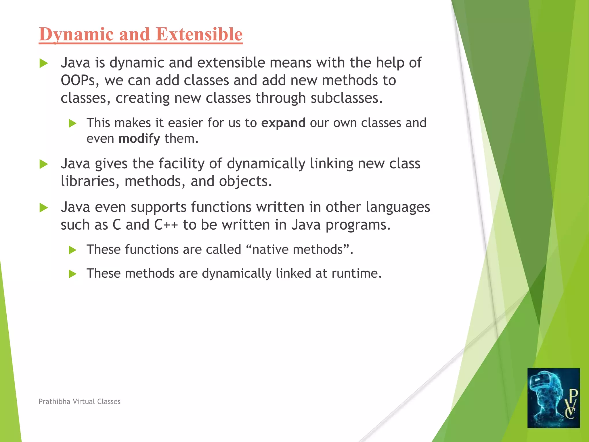 Dynamic and Extensible
 Java is dynamic and extensible means with the help of
OOPs, we can add classes and add new methods to
classes, creating new classes through subclasses.
 This makes it easier for us to expand our own classes and
even modify them.
 Java gives the facility of dynamically linking new class
libraries, methods, and objects.
 Java even supports functions written in other languages
such as C and C++ to be written in Java programs.
 These functions are called “native methods”.
 These methods are dynamically linked at runtime.
Prathibha Virtual Classes
 