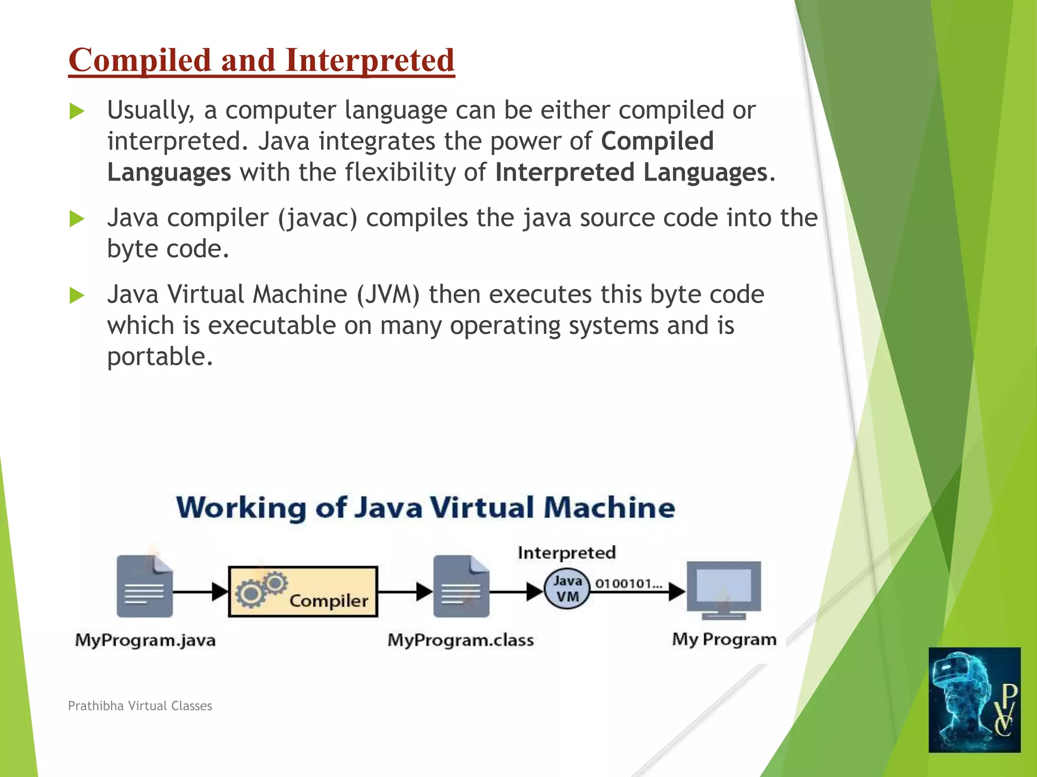 Compiled and Interpreted
 Usually, a computer language can be either compiled or
interpreted. Java integrates the power of Compiled
Languages with the flexibility of Interpreted Languages.
 Java compiler (javac) compiles the java source code into the
byte code.
 Java Virtual Machine (JVM) then executes this byte code
which is executable on many operating systems and is
portable.
Prathibha Virtual Classes
 