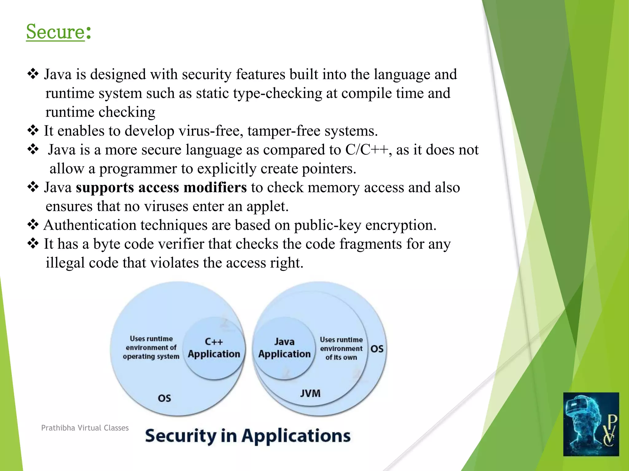 Secure:
 Java is designed with security features built into the language and
runtime system such as static type-checking at compile time and
runtime checking
 It enables to develop virus-free, tamper-free systems.
 Java is a more secure language as compared to C/C++, as it does not
allow a programmer to explicitly create pointers.
 Java supports access modifiers to check memory access and also
ensures that no viruses enter an applet.
 Authentication techniques are based on public-key encryption.
 It has a byte code verifier that checks the code fragments for any
illegal code that violates the access right.
Prathibha Virtual Classes
 