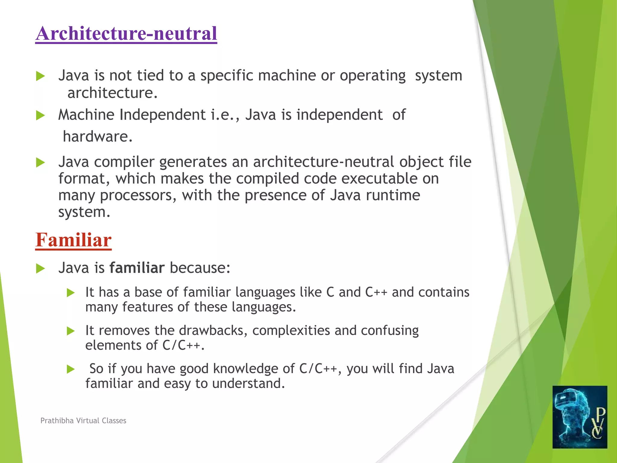 Architecture-neutral
 Java is not tied to a specific machine or operating system
architecture.
 Machine Independent i.e., Java is independent of
hardware.
 Java compiler generates an architecture-neutral object file
format, which makes the compiled code executable on
many processors, with the presence of Java runtime
system.
Familiar
 Java is familiar because:
 It has a base of familiar languages like C and C++ and contains
many features of these languages.
 It removes the drawbacks, complexities and confusing
elements of C/C++.
 So if you have good knowledge of C/C++, you will find Java
familiar and easy to understand.
Prathibha Virtual Classes
 