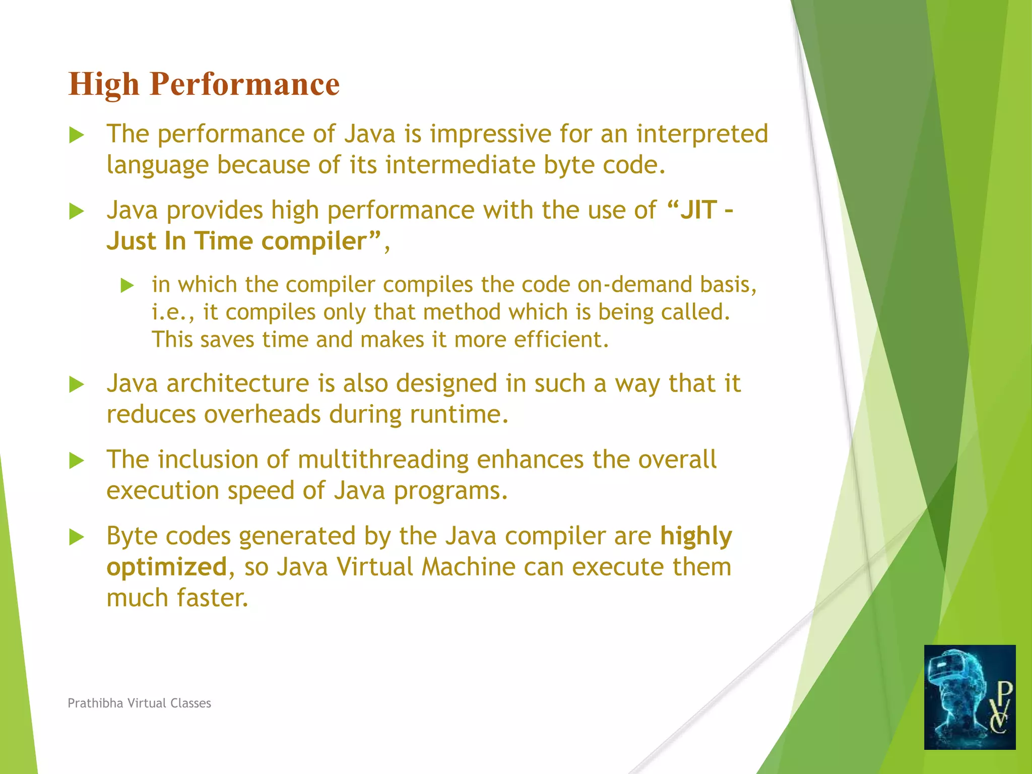 High Performance
 The performance of Java is impressive for an interpreted
language because of its intermediate byte code.
 Java provides high performance with the use of “JIT –
Just In Time compiler”,
 in which the compiler compiles the code on-demand basis,
i.e., it compiles only that method which is being called.
This saves time and makes it more efficient.
 Java architecture is also designed in such a way that it
reduces overheads during runtime.
 The inclusion of multithreading enhances the overall
execution speed of Java programs.
 Byte codes generated by the Java compiler are highly
optimized, so Java Virtual Machine can execute them
much faster.
Prathibha Virtual Classes
 