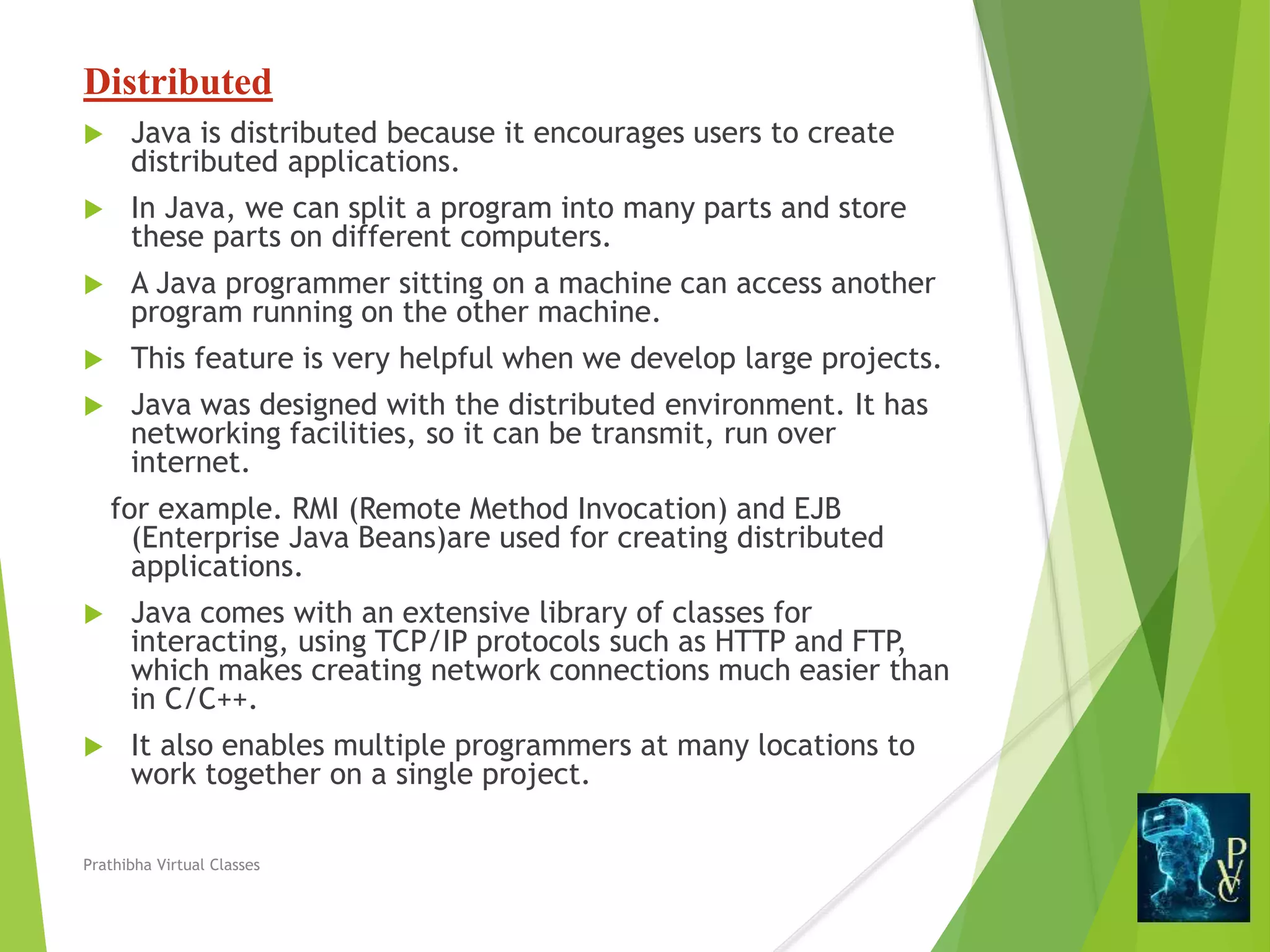 Distributed
 Java is distributed because it encourages users to create
distributed applications.
 In Java, we can split a program into many parts and store
these parts on different computers.
 A Java programmer sitting on a machine can access another
program running on the other machine.
 This feature is very helpful when we develop large projects.
 Java was designed with the distributed environment. It has
networking facilities, so it can be transmit, run over
internet.
for example. RMI (Remote Method Invocation) and EJB
(Enterprise Java Beans)are used for creating distributed
applications.
 Java comes with an extensive library of classes for
interacting, using TCP/IP protocols such as HTTP and FTP,
which makes creating network connections much easier than
in C/C++.
 It also enables multiple programmers at many locations to
work together on a single project.
Prathibha Virtual Classes
 