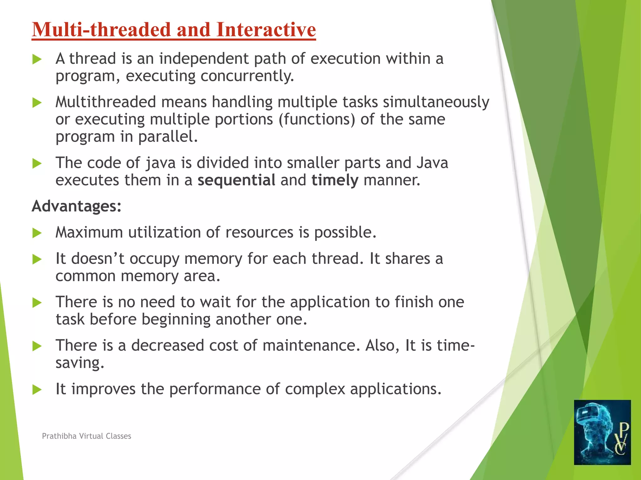 Multi-threaded and Interactive
 A thread is an independent path of execution within a
program, executing concurrently.
 Multithreaded means handling multiple tasks simultaneously
or executing multiple portions (functions) of the same
program in parallel.
 The code of java is divided into smaller parts and Java
executes them in a sequential and timely manner.
Advantages:
 Maximum utilization of resources is possible.
 It doesn’t occupy memory for each thread. It shares a
common memory area.
 There is no need to wait for the application to finish one
task before beginning another one.
 There is a decreased cost of maintenance. Also, It is time-
saving.
 It improves the performance of complex applications.
Prathibha Virtual Classes
 