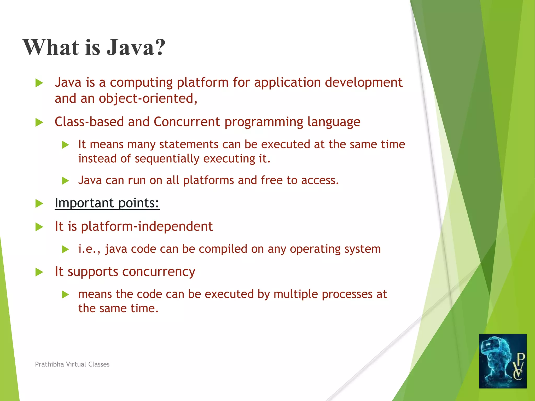 What is Java?
 Java is a computing platform for application development
and an object-oriented,
 Class-based and Concurrent programming language
 It means many statements can be executed at the same time
instead of sequentially executing it.
 Java can run on all platforms and free to access.
 Important points:
 It is platform-independent
 i.e., java code can be compiled on any operating system
 It supports concurrency
 means the code can be executed by multiple processes at
the same time.
Prathibha Virtual Classes
 