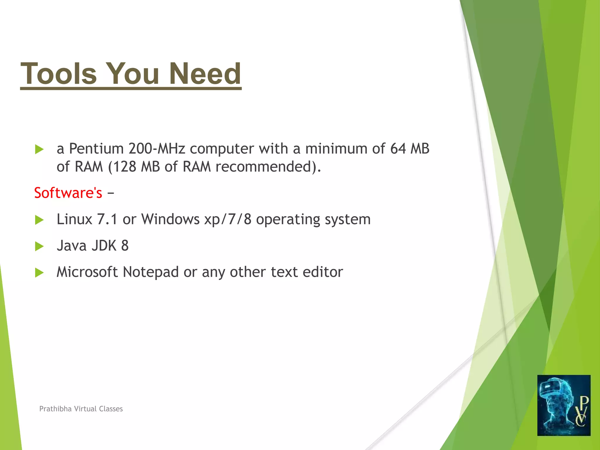 Tools You Need
 a Pentium 200-MHz computer with a minimum of 64 MB
of RAM (128 MB of RAM recommended).
Software's −
 Linux 7.1 or Windows xp/7/8 operating system
 Java JDK 8
 Microsoft Notepad or any other text editor
Prathibha Virtual Classes
 