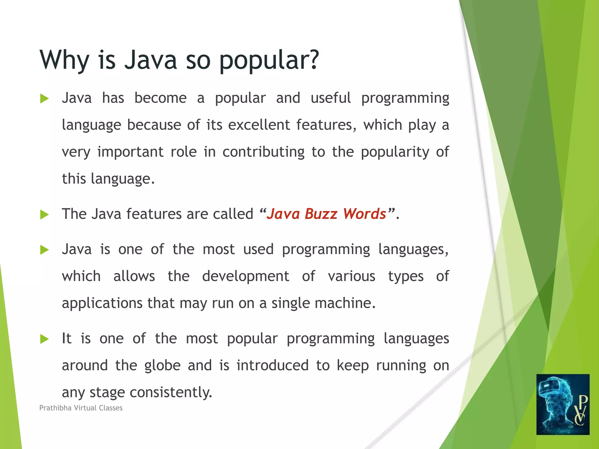 Why is Java so popular?
 Java has become a popular and useful programming
language because of its excellent features, which play a
very important role in contributing to the popularity of
this language.
 The Java features are called “Java Buzz Words”.
 Java is one of the most used programming languages,
which allows the development of various types of
applications that may run on a single machine.
 It is one of the most popular programming languages
around the globe and is introduced to keep running on
any stage consistently.
Prathibha Virtual Classes
 