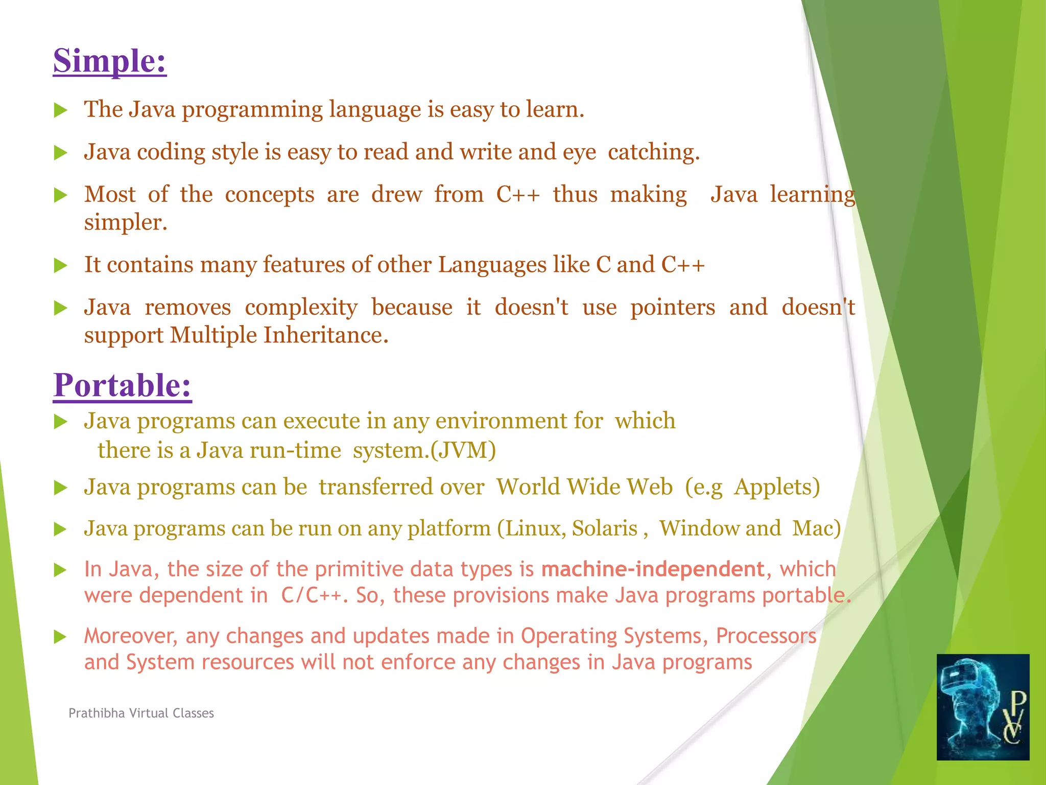 Simple:
 The Java programming language is easy to learn.
 Java coding style is easy to read and write and eye catching.
 Most of the concepts are drew from C++ thus making Java learning
simpler.
 It contains many features of other Languages like C and C++
 Java removes complexity because it doesn't use pointers and doesn't
support Multiple Inheritance.
Portable:
 Java programs can execute in any environment for which
there is a Java run-time system.(JVM)
 Java programs can be transferred over World Wide Web (e.g Applets)
 Java programs can be run on any platform (Linux, Solaris , Window and Mac)
 In Java, the size of the primitive data types is machine-independent, which
were dependent in C/C++. So, these provisions make Java programs portable.
 Moreover, any changes and updates made in Operating Systems, Processors
and System resources will not enforce any changes in Java programs
Prathibha Virtual Classes
 