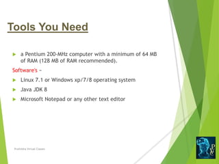 Tools You Need
 a Pentium 200-MHz computer with a minimum of 64 MB
of RAM (128 MB of RAM recommended).
Software's −
 Linux 7.1 or Windows xp/7/8 operating system
 Java JDK 8
 Microsoft Notepad or any other text editor
Prathibha Virtual Classes
 