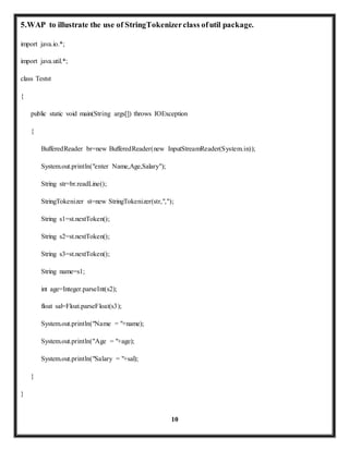 5.WAP to illustrate the use of StringTokenizer class of util package. 
10 
import java.io.*; 
import java.util.*; 
class Testst 
{ 
public static void main(String args[]) throws IOException 
{ 
BufferedReader br=new BufferedReader(new InputStreamReader(System.in)); 
System.out.println("enter Name,Age,Salary"); 
String str=br.readLine(); 
StringTokenizer st=new StringTokenizer(str,","); 
String s1=st.nextToken(); 
String s2=st.nextToken(); 
String s3=st.nextToken(); 
String name=s1; 
int age=Integer.parseInt(s2); 
float sal=Float.parseFloat(s3); 
System.out.println("Name = "+name); 
System.out.println("Age = "+age); 
System.out.println("Salary = "+sal); 
} 
} 
 