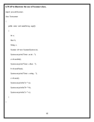 6.WAP to illustrate the use of Scanner class. 
12 
import java.util.Scanner; 
class Testscanner 
{ 
public static void main(String args[]) 
{ 
int a; 
float b; 
String c; 
Scanner ob=new Scanner(System.in); 
System.out.print("Enter an int : "); 
a=ob.nextInt(); 
System.out.print("Enter a float : "); 
b=ob.nextFloat(); 
System.out.print("Enter a string : "); 
c=ob.next(); 
System.out.println("a="+a); 
System.out.println("b="+b); 
System.out.println("c="+c); 
} 
} 
 