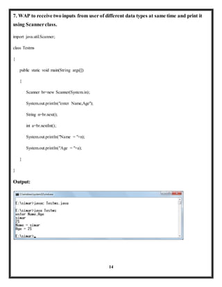 7. WAP to receive two inputs from user of different data types at same time and print it 
using Scanner class. 
14 
import java.util.Scanner; 
class Testms 
{ 
public static void main(String args[]) 
{ 
Scanner br=new Scanner(System.in); 
System.out.println("enter Name,Age"); 
String n=br.next(); 
int a=br.nextInt(); 
System.out.println("Name = "+n); 
System.out.println("Age = "+a); 
} 
} 
Output: 
 