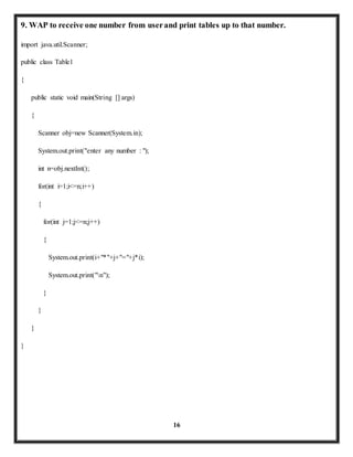 9. WAP to receive one number from user and print tables up to that number. 
16 
import java.util.Scanner; 
public class Table1 
{ 
public static void main(String [] args) 
{ 
Scanner obj=new Scanner(System.in); 
System.out.print("enter any number : "); 
int n=obj.nextInt(); 
for(int i=1;i<=n;i++) 
{ 
for(int j=1;j<=n;j++) 
{ 
System.out.print(i+"*"+j+"="+j*i); 
System.out.print("n"); 
} 
} 
} 
} 
 