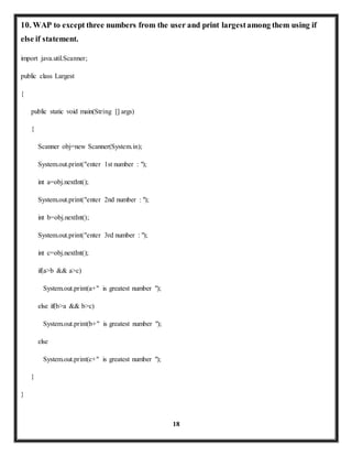 10. WAP to except three numbers from the user and print largest among them using if 
else if statement. 
18 
import java.util.Scanner; 
public class Largest 
{ 
public static void main(String [] args) 
{ 
Scanner obj=new Scanner(System.in); 
System.out.print("enter 1st number : "); 
int a=obj.nextInt(); 
System.out.print("enter 2nd number : "); 
int b=obj.nextInt(); 
System.out.print("enter 3rd number : "); 
int c=obj.nextInt(); 
if(a>b && a>c) 
System.out.print(a+" is greatest number "); 
else if(b>a && b>c) 
System.out.print(b+" is greatest number "); 
else 
System.out.print(c+" is greatest number "); 
} 
} 
 