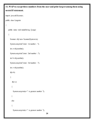 11. WAP to except three numbers from the user and print largest among them using 
nested if statement. 
20 
import java.util.Scanner; 
public class Largestn 
{ 
public static void main(String [] args) 
{ 
Scanner obj=new Scanner(System.in); 
System.out.print("enter 1st number : "); 
int a=obj.nextInt(); 
System.out.print("enter 2nd number : "); 
int b=obj.nextInt(); 
System.out.print("enter 3rd number : "); 
int c=obj.nextInt(); 
if(a>b) 
{ 
if(a>c) 
{ 
System.out.print(a+" is greatest number "); 
} 
else 
{ 
System.out.print(c+" is greatest number "); 
 