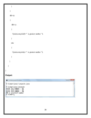 21 
} 
} 
if(b>a) 
{ 
if(b>c) 
{ 
System.out.print(b+" is greatest number "); 
} 
else 
{ 
System.out.print(c+" is greatest number "); 
} 
} 
} 
} 
Output: 
 