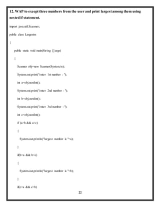12. WAP to except three numbers from the user and print largest among them using 
nested if statement. 
22 
import java.util.Scanner; 
public class Largestm 
{ 
public static void main(String [] args) 
{ 
Scanner obj=new Scanner(System.in); 
System.out.print("enter 1st number : "); 
int a=obj.nextInt(); 
System.out.print("enter 2nd number : "); 
int b=obj.nextInt(); 
System.out.print("enter 3rd number : "); 
int c=obj.nextInt(); 
if (a>b && a>c) 
{ 
System.out.println("largest number is "+a); 
} 
if(b>a && b>c) 
{ 
System.out.println("largest number is "+b); 
} 
if(c>a && c>b) 
 