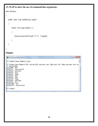 13. WAP to show the use of command line arguments. 
24 
class Democa 
{ 
public static void main(String args[]) 
{ 
for(int i=0;i<args.length;i++) 
{ 
System.out.println("args["+i+"]: "+args[i]); 
} 
} 
} 
Output: 
 
