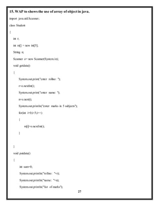 15. WAP to shows the use of array of object in java. 
27 
import java.util.Scanner; 
class Student 
{ 
int r; 
int m[] = new int[5]; 
String n; 
Scanner o= new Scanner(System.in); 
void getdata() 
{ 
System.out.print("enter rollno: "); 
r=o.nextInt(); 
System.out.print("enter name: "); 
n=o.next(); 
System.out.println("enter marks in 5 subjects"); 
for(int i=0;i<5;i++) 
{ 
m[i]=o.nextInt(); 
} 
} 
void putdata() 
{ 
int sum=0; 
System.out.println("rollno: "+r); 
System.out.println("name: "+n); 
System.out.println("list of marks"); 
 