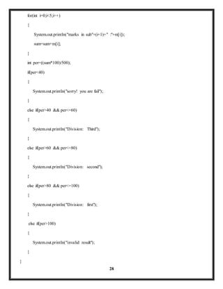 28 
for(int i=0;i<5;i++) 
{ 
System.out.println("marks in sub"+(i+1)+" :"+m[i]); 
sum=sum+m[i]; 
} 
int per=((sum*100)/500); 
if(per<40) 
{ 
System.out.println("sorry! you are fail"); 
} 
else if(per>40 && per<=60) 
{ 
System.out.println("Division: Third"); 
} 
else if(per>60 && per<=80) 
{ 
System.out.println("Division: second"); 
} 
else if(per>80 && per<=100) 
{ 
System.out.println("Division: first"); 
} 
else if(per>100) 
{ 
System.out.println("invalid result"); 
} 
} 
 