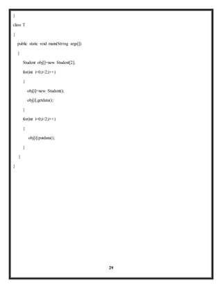 29 
} 
class T 
{ 
public static void main(String args[]) 
{ 
Student obj[]=new Student[2]; 
for(int i=0;i<2;i++) 
{ 
obj[i]=new Student(); 
obj[i].getdata(); 
} 
for(int i=0;i<2;i++) 
{ 
obj[i].putdata(); 
} 
} 
} 
 