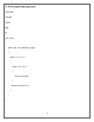 3 
2. WAP to print following series: 
1 2 3 4 5 
2 3 4 5 
3 4 5 
4 5 
5 
class Serie2 
{ 
public static void main(String args[]) 
{ 
for(int i=1;i<=5;i++) 
{ 
for(int j=i;j<=5;j++) 
{ 
System.out.print(j); 
} 
System.out.println("n"); 
} 
} 
} 
 