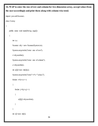 16. WAP to enter the size of row and column for two dimension array, accept values from 
the user accordingly and print them along with column wise total. 
31 
import java.util.Scanner; 
class Carray 
{ 
public static void main(String args[]) 
{ 
int r,c; 
Scanner obj = new Scanner(System.in); 
System.out.println("enter size of row"); 
r=obj.nextInt(); 
System.out.println("enter size of column"); 
c=obj.nextInt(); 
int a[][]=new int[r][c]; 
System.out.println("enter"+r*c+"values"); 
for(int i=0;i<r;i++) 
{ 
for(int j=0;j<c;j++) 
{ 
a[i][j]=obj.nextInt(); 
} 
} 
int s[]=new int[r]; 
 