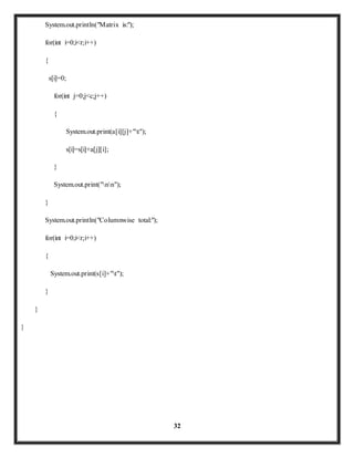32 
System.out.println("Matrix is:"); 
for(int i=0;i<r;i++) 
{ 
s[i]=0; 
for(int j=0;j<c;j++) 
{ 
System.out.print(a[i][j]+"t"); 
s[i]=s[i]+a[j][i]; 
} 
System.out.print("nn"); 
} 
System.out.println("Columnwise total:"); 
for(int i=0;i<r;i++) 
{ 
System.out.print(s[i]+"t"); 
} 
} 
} 
 